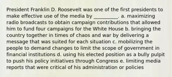 President Franklin D. Roosevelt was one of the first presidents to make effective use of the media by __________.​ a. ​maximizing radio broadcasts to obtain campaign contributions that allowed him to fund four campaigns for the White House b. ​bringing the country together in times of chaos and war by delivering a message that was suited for each situation c. ​mobilizing the people to demand changes to limit the scope of government in financial institutions d. ​using his elected position as a bully pulpit to push his policy initiatives through Congress e. ​limiting media reports that were critical of his administration or policies