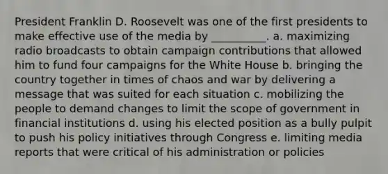 President Franklin D. Roosevelt was one of the first presidents to make effective use of the media by __________. a. maximizing radio broadcasts to obtain campaign contributions that allowed him to fund four campaigns for the White House b. bringing the country together in times of chaos and war by delivering a message that was suited for each situation c. mobilizing the people to demand changes to limit the scope of government in financial institutions d. using his elected position as a bully pulpit to push his policy initiatives through Congress e. limiting media reports that were critical of his administration or policies