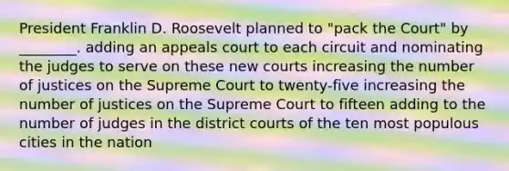 President Franklin D. Roosevelt planned to "pack the Court" by ________. adding an appeals court to each circuit and nominating the judges to serve on these new courts increasing the number of justices on the Supreme Court to twenty-five increasing the number of justices on the Supreme Court to fifteen adding to the number of judges in the district courts of the ten most populous cities in the nation