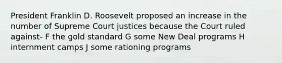 President Franklin D. Roosevelt proposed an increase in the number of Supreme Court justices because the Court ruled against- F the <a href='https://www.questionai.com/knowledge/kVz3wUC7hx-gold-standard' class='anchor-knowledge'>gold standard</a> G some New Deal programs H internment camps J some rationing programs