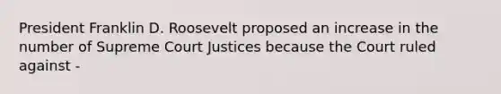 President Franklin D. Roosevelt proposed an increase in the number of Supreme Court Justices because the Court ruled against -