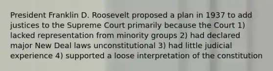 President Franklin D. Roosevelt proposed a plan in 1937 to add justices to the Supreme Court primarily because the Court 1) lacked representation from minority groups 2) had declared major New Deal laws unconstitutional 3) had little judicial experience 4) supported a loose interpretation of the constitution