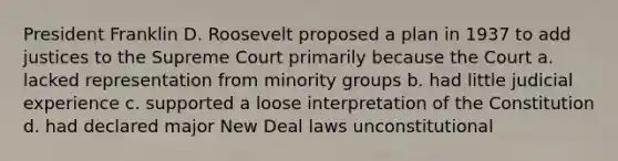 President Franklin D. Roosevelt proposed a plan in 1937 to add justices to the Supreme Court primarily because the Court a. lacked representation from minority groups b. had little judicial experience c. supported a loose interpretation of the Constitution d. had declared major New Deal laws unconstitutional