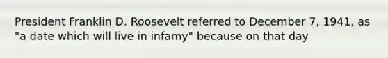 President Franklin D. Roosevelt referred to December 7, 1941, as "a date which will live in infamy" because on that day