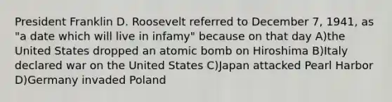 President Franklin D. Roosevelt referred to December 7, 1941, as "a date which will live in infamy" because on that day A)the United States dropped an atomic bomb on Hiroshima B)Italy declared war on the United States C)Japan attacked Pearl Harbor D)Germany invaded Poland