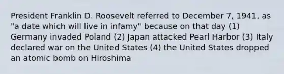 President Franklin D. Roosevelt referred to December 7, 1941, as "a date which will live in infamy" because on that day (1) Germany invaded Poland (2) Japan attacked Pearl Harbor (3) Italy declared war on the United States (4) the United States dropped an atomic bomb on Hiroshima