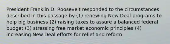 President Franklin D. Roosevelt responded to the circumstances described in this passage by (1) renewing New Deal programs to help big business (2) raising taxes to assure a balanced federal budget (3) stressing free market economic principles (4) increasing New Deal efforts for relief and reform