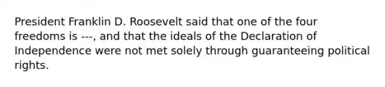 President Franklin D. Roosevelt said that one of the four freedoms is ---, and that the ideals of the Declaration of Independence were not met solely through guaranteeing political rights.