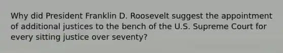 Why did President Franklin D. Roosevelt suggest the appointment of additional justices to the bench of the U.S. Supreme Court for every sitting justice over seventy?