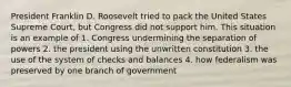 President Franklin D. Roosevelt tried to pack the United States Supreme Court, but Congress did not support him. This situation is an example of 1. Congress undermining the separation of powers 2. the president using the unwritten constitution 3. the use of the system of checks and balances 4. how federalism was preserved by one branch of government