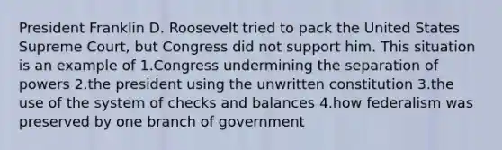 President Franklin D. Roosevelt tried to pack the United States Supreme Court, but Congress did not support him. This situation is an example of 1.Congress undermining the separation of powers 2.the president using the unwritten constitution 3.the use of the system of checks and balances 4.how federalism was preserved by one branch of government