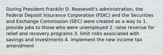 During President Franklin D. Roosevelt's administration, the Federal Deposit Insurance Corporation (FDIC) and the Securities and Exchange Commission (SEC) were created as a way to 1. provide jobs to those who were unemployed 2. raise revenue for relief and recovery programs 3. limit risks associated with savings and investments 4. implement the new income tax amendment