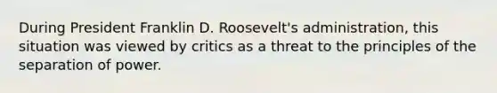 During President Franklin D. Roosevelt's administration, this situation was viewed by critics as a threat to the principles of the separation of power.