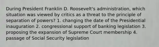 During President Franklin D. Roosevelt's administration, which situation was viewed by critics as a threat to the principle of separation of powers? 1. changing the date of the Presidential inauguration 2. congressional support of banking legislation 3. proposing the expansion of Supreme Court membership 4. passage of Social Security legislation