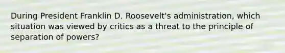 During President Franklin D. Roosevelt's administration, which situation was viewed by critics as a threat to the principle of separation of powers?