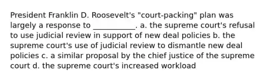 President Franklin D. Roosevelt's "court-packing" plan was largely a response to ___________. a. the supreme court's refusal to use judicial review in support of new deal policies b. the supreme court's use of judicial review to dismantle new deal policies c. a similar proposal by the chief justice of the supreme court d. the supreme court's increased workload