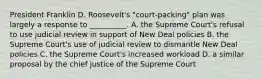 President Franklin D. Roosevelt's "court-packing" plan was largely a response to __________. A. the Supreme Court's refusal to use judicial review in support of New Deal policies B. the Supreme Court's use of judicial review to dismantle New Deal policies C. the Supreme Court's increased workload D. a similar proposal by the chief justice of the Supreme Court