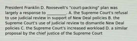 President Franklin D. Roosevelt's "court-packing" plan was largely a response to __________. A. the Supreme Court's refusal to use judicial review in support of New Deal policies B. the Supreme Court's use of judicial review to dismantle New Deal policies C. the Supreme Court's increased workload D. a similar proposal by the chief justice of the Supreme Court