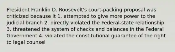 President Franklin D. Roosevelt's court-packing proposal was criticized because it 1. attempted to give more power to the judicial branch 2. directly violated the Federal-state relationship 3. threatened the system of checks and balances in the Federal Government 4. violated the constitutional guarantee of the right to legal counsel