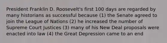 President Franklin D. Roosevelt's first 100 days are regarded by many historians as successful because (1) the Senate agreed to join the League of Nations (2) he increased the number of Supreme Court Justices (3) many of his New Deal proposals were enacted into law (4) the Great Depression came to an end