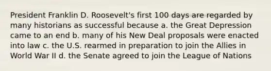 President Franklin D. Roosevelt's first 100 days are regarded by many historians as successful because a. the Great Depression came to an end b. many of his New Deal proposals were enacted into law c. the U.S. rearmed in preparation to join the Allies in World War II d. the Senate agreed to join the League of Nations