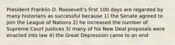 President Franklin D. Roosevelt's first 100 days are regarded by many historians as successful because 1) the Senate agreed to join the League of Nations 2) he increased the number of Supreme Court Justices 3) many of his New Deal proposals were enacted into law 4) the Great Depression came to an end