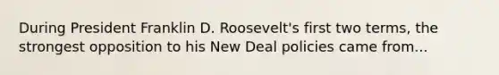 During President Franklin D. Roosevelt's first two terms, the strongest opposition to his New Deal policies came from...