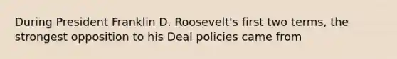 During President Franklin D. Roosevelt's first two terms, the strongest opposition to his Deal policies came from