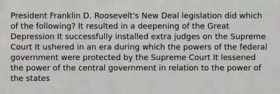 President Franklin D. Roosevelt's New Deal legislation did which of the following? It resulted in a deepening of the Great Depression It successfully installed extra judges on the Supreme Court It ushered in an era during which the powers of the federal government were protected by the Supreme Court It lessened the power of the central government in relation to the power of the states