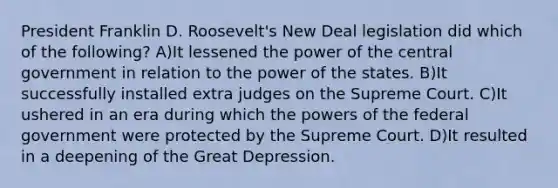 President Franklin D. Roosevelt's New Deal legislation did which of the following? A)It lessened the power of the central government in relation to the power of the states. B)It successfully installed extra judges on the Supreme Court. C)It ushered in an era during which the powers of the federal government were protected by the Supreme Court. D)It resulted in a deepening of the Great Depression.