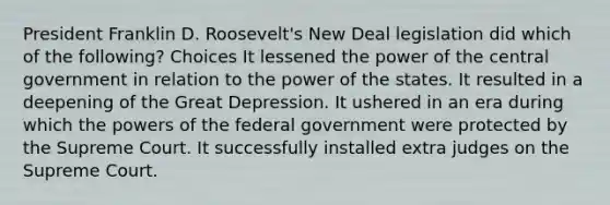 President Franklin D. Roosevelt's New Deal legislation did which of the following? Choices It lessened the power of the central government in relation to the power of the states. It resulted in a deepening of the Great Depression. It ushered in an era during which the powers of the federal government were protected by the Supreme Court. It successfully installed extra judges on the Supreme Court.