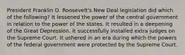 President Franklin D. Roosevelt's New Deal legislation did which of the following? It lessened the power of the central government in relation to the power of the states. It resulted in a deepening of the Great Depression. It successfully installed extra judges on the Supreme Court. It ushered in an era during which the powers of the federal government were protected by the Supreme Court.