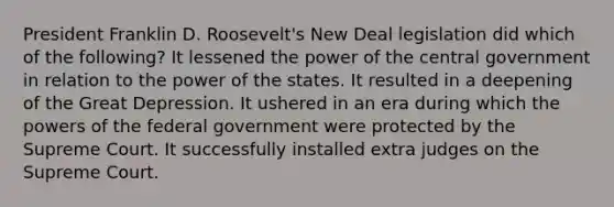 President Franklin D. Roosevelt's New Deal legislation did which of the following? It lessened the power of the central government in relation to the power of the states. It resulted in a deepening of the Great Depression. It ushered in an era during which the powers of the federal government were protected by the Supreme Court. It successfully installed extra judges on the Supreme Court.