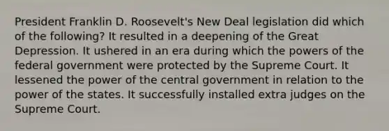 President Franklin D. Roosevelt's New Deal legislation did which of the following? It resulted in a deepening of the Great Depression. It ushered in an era during which the powers of the federal government were protected by the Supreme Court. It lessened the power of the central government in relation to the power of the states. It successfully installed extra judges on the Supreme Court.