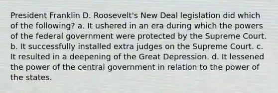 President Franklin D. Roosevelt's New Deal legislation did which of the following? a. It ushered in an era during which the powers of the federal government were protected by the Supreme Court. b. It successfully installed extra judges on the Supreme Court. c. It resulted in a deepening of the Great Depression. d. It lessened the power of the central government in relation to the power of the states.