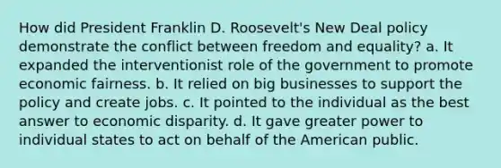 How did President Franklin D. Roosevelt's New Deal policy demonstrate the conflict between freedom and equality? a. It expanded the interventionist role of the government to promote economic fairness. b. It relied on big businesses to support the policy and create jobs. c. It pointed to the individual as the best answer to economic disparity. d. It gave greater power to individual states to act on behalf of the American public.