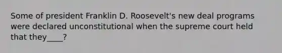 Some of president Franklin D. Roosevelt's new deal programs were declared unconstitutional when the supreme court held that they____?