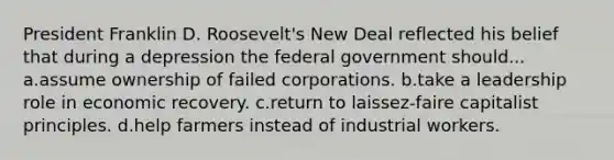 President Franklin D. Roosevelt's New Deal reflected his belief that during a depression the federal government should... a.assume ownership of failed corporations. b.take a leadership role in economic recovery. c.return to laissez-faire capitalist principles. d.help farmers instead of industrial workers.