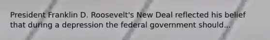 President Franklin D. Roosevelt's New Deal reflected his belief that during a depression the federal government should...