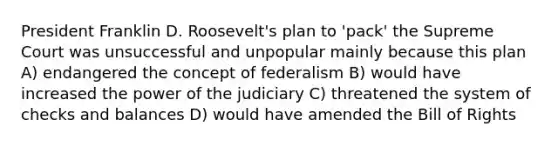 President Franklin D. Roosevelt's plan to 'pack' the Supreme Court was unsuccessful and unpopular mainly because this plan A) endangered the concept of federalism B) would have increased the power of the judiciary C) threatened the system of checks and balances D) would have amended the Bill of Rights