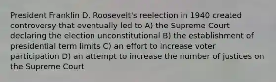 President Franklin D. Roosevelt's reelection in 1940 created controversy that eventually led to A) the Supreme Court declaring the election unconstitutional B) the establishment of presidential term limits C) an effort to increase voter participation D) an attempt to increase the number of justices on the Supreme Court