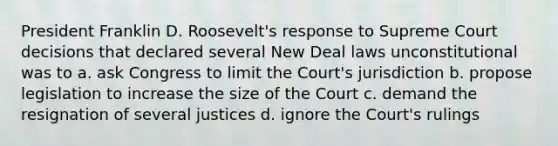 President Franklin D. Roosevelt's response to Supreme Court decisions that declared several New Deal laws unconstitutional was to a. ask Congress to limit the Court's jurisdiction b. propose legislation to increase the size of the Court c. demand the resignation of several justices d. ignore the Court's rulings