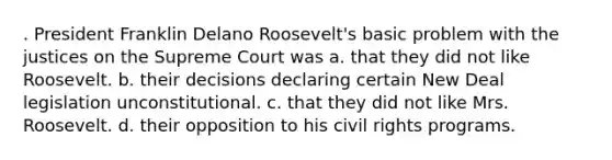 . President Franklin Delano Roosevelt's basic problem with the justices on the Supreme Court was a. that they did not like Roosevelt. b. their decisions declaring certain New Deal legislation unconstitutional. c. that they did not like Mrs. Roosevelt. d. their opposition to his civil rights programs.