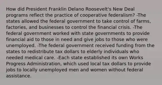 How did President Franklin Delano Roosevelt's New Deal programs reflect the practice of cooperative federalism? -The states allowed the federal government to take control of farms, factories, and businesses to control the financial crisis. -The federal government worked with state governments to provide financial aid to those in need and give jobs to those who were unemployed. -The federal government received funding from the states to redistribute tax dollars to elderly individuals who needed medical care. -Each state established its own Works Progress Administration, which used local tax dollars to provide jobs to locally unemployed men and women without federal assistance.