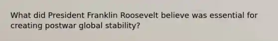 What did President Franklin Roosevelt believe was essential for creating postwar global stability?