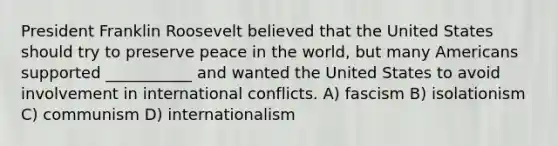 President Franklin Roosevelt believed that the United States should try to preserve peace in the world, but many Americans supported ___________ and wanted the United States to avoid involvement in international conflicts. A) fascism B) isolationism C) communism D) internationalism