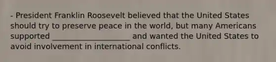 - President Franklin Roosevelt believed that the United States should try to preserve peace in the world, but many Americans supported ____________________ and wanted the United States to avoid involvement in international conflicts.