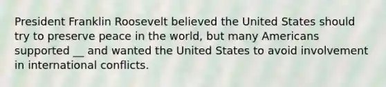 President Franklin Roosevelt believed the United States should try to preserve peace in the world, but many Americans supported __ and wanted the United States to avoid involvement in international conflicts.