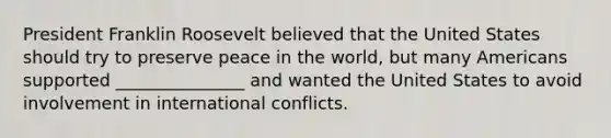 President Franklin Roosevelt believed that the United States should try to preserve peace in the world, but many Americans supported _______________ and wanted the United States to avoid involvement in international conflicts.