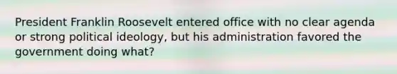 President Franklin Roosevelt entered office with no clear agenda or strong political ideology, but his administration favored the government doing what?